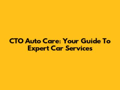 CTO Auto Care: Your Guide To Expert Car Services