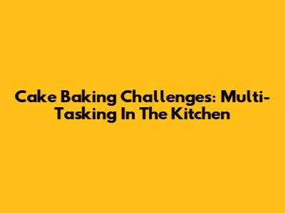 Cake Baking Challenges: Multi-Tasking In The Kitchen