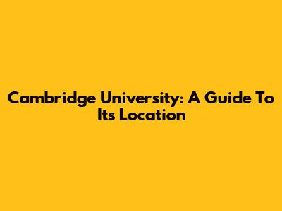 Cambridge University: A Guide To Its Location