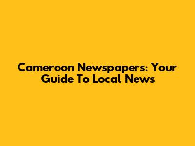 Cameroon Newspapers: Your Guide To Local News