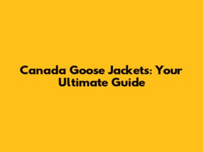 Canada Goose Jackets: Your Ultimate Guide