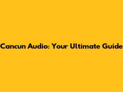 Cancun Audio: Your Ultimate Guide