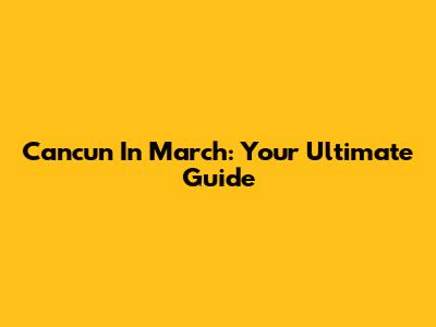 Cancun In March: Your Ultimate Guide