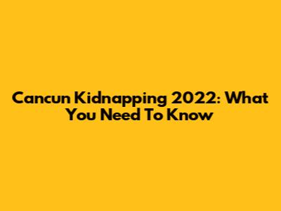 Cancun Kidnapping 2022: What You Need To Know