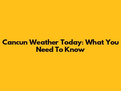 Cancun Weather Today: What You Need To Know