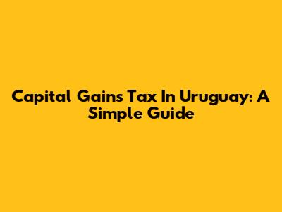 Capital Gains Tax In Uruguay: A Simple Guide