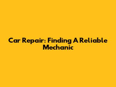 Car Repair: Finding A Reliable Mechanic