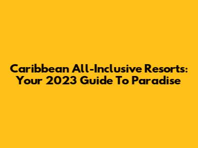 Caribbean All-Inclusive Resorts: Your 2023 Guide To Paradise