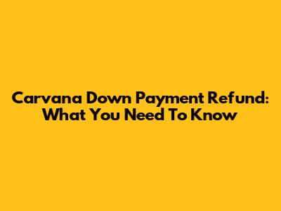 Carvana Down Payment Refund: What You Need To Know