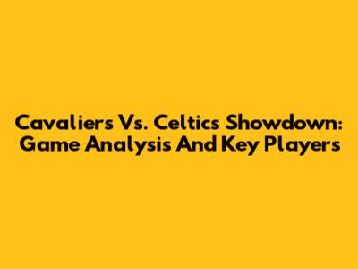 Cavaliers Vs. Celtics Showdown: Game Analysis And Key Players
