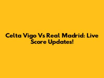 Celta Vigo Vs Real Madrid: Live Score Updates!