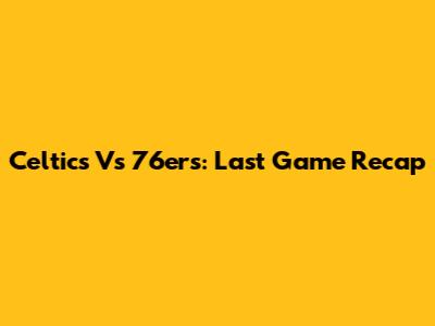 Celtics Vs 76ers: Last Game Recap