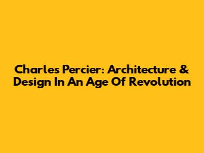 Charles Percier: Architecture & Design In An Age Of Revolution