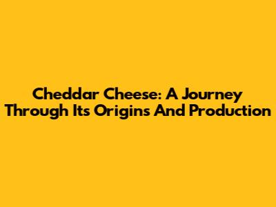 Cheddar Cheese: A Journey Through Its Origins And Production