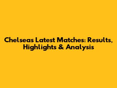 Chelsea's Latest Matches: Results, Highlights & Analysis