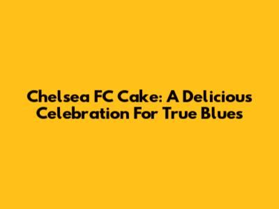 Chelsea FC Cake: A Delicious Celebration For True Blues