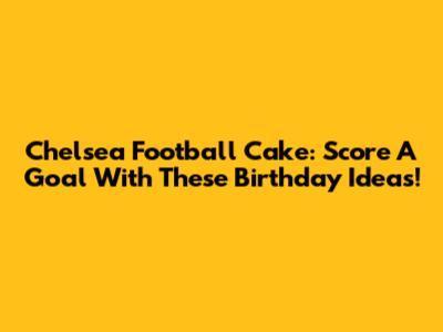 Chelsea Football Cake: Score A Goal With These Birthday Ideas!