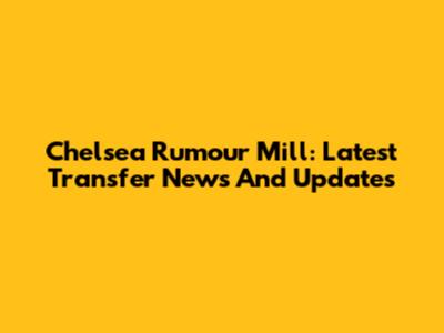 Chelsea Rumour Mill: Latest Transfer News And Updates