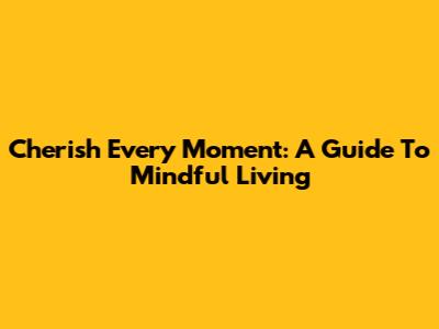 Cherish Every Moment: A Guide To Mindful Living