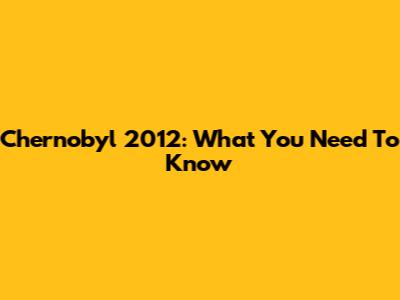 Chernobyl 2012: What You Need To Know