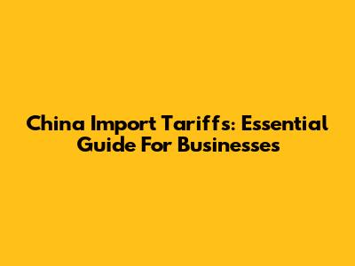 China Import Tariffs: Essential Guide For Businesses