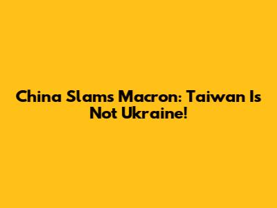 China Slams Macron: Taiwan Is Not Ukraine!
