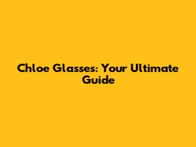 Chloe Glasses: Your Ultimate Guide