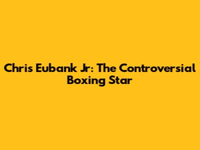 Chris Eubank Jr: The Controversial Boxing Star