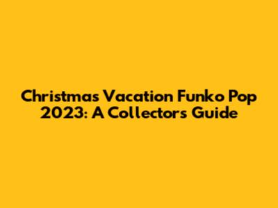 Christmas Vacation Funko Pop 2023: A Collector's Guide