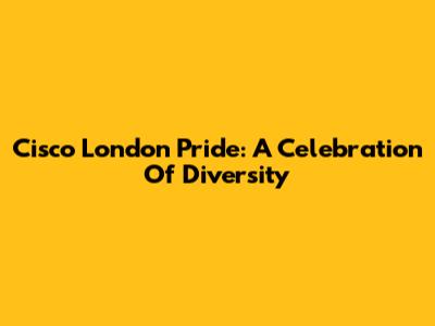 Cisco London Pride: A Celebration Of Diversity