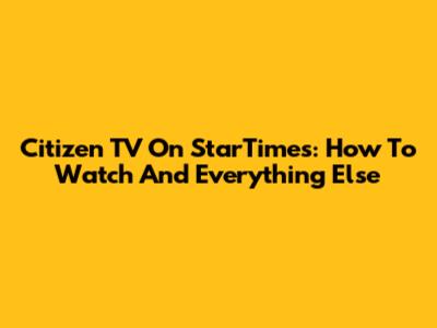 Citizen TV On StarTimes: How To Watch And Everything Else