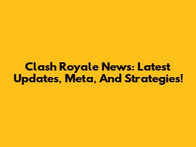 Clash Royale News: Latest Updates, Meta, And Strategies!
