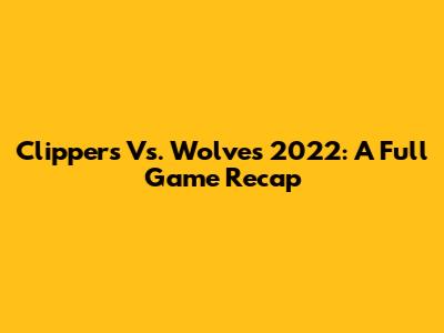 Clippers Vs. Wolves 2022: A Full Game Recap