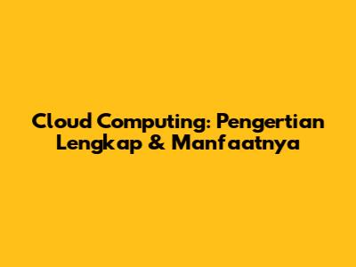 Cloud Computing: Pengertian Lengkap & Manfaatnya