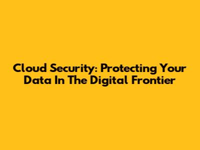 Cloud Security: Protecting Your Data In The Digital Frontier