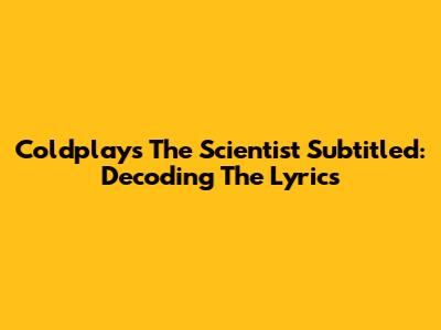 Coldplay's 'The Scientist' Subtitled: Decoding The Lyrics