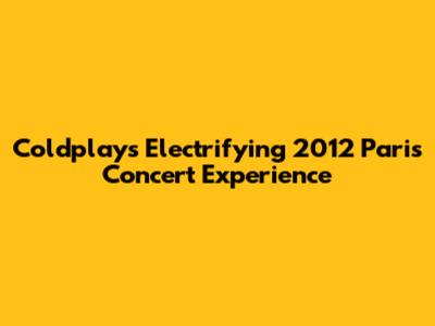 Coldplay's Electrifying 2012 Paris Concert Experience