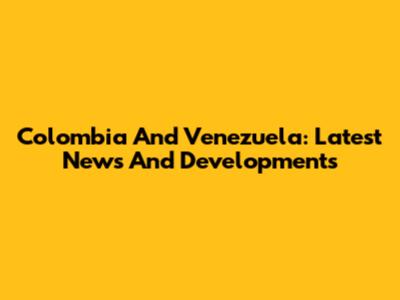 Colombia And Venezuela: Latest News And Developments
