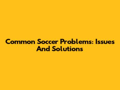 Common Soccer Problems: Issues And Solutions