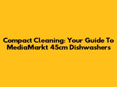 Compact Cleaning: Your Guide To MediaMarkt 45cm Dishwashers