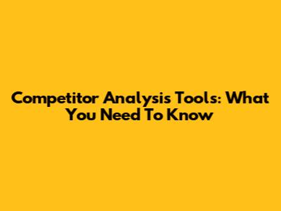 Competitor Analysis Tools: What You Need To Know