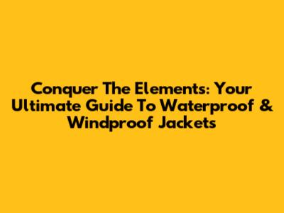 Conquer The Elements: Your Ultimate Guide To Waterproof & Windproof Jackets