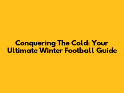 Conquering The Cold: Your Ultimate Winter Football Guide