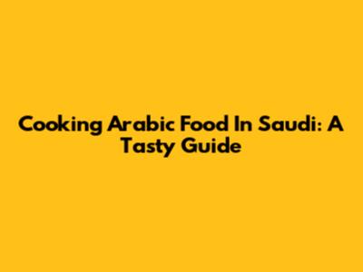 Cooking Arabic Food In Saudi: A Tasty Guide
