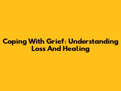 Coping With Grief: Understanding Loss And Healing