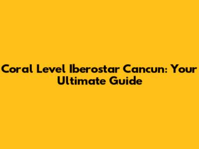 Coral Level Iberostar Cancun: Your Ultimate Guide