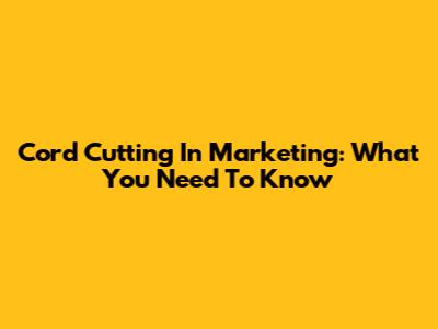 Cord Cutting In Marketing: What You Need To Know