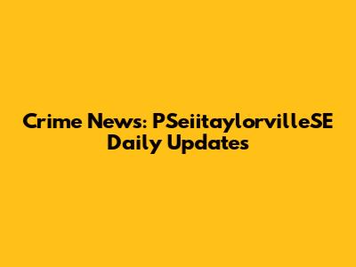 Crime News: PSeiitaylorvilleSE Daily Updates