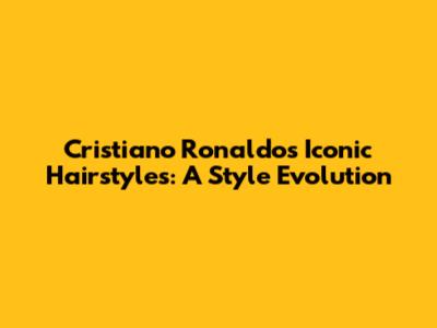 Cristiano Ronaldo's Iconic Hairstyles: A Style Evolution