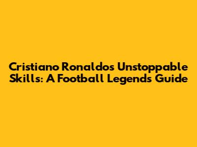 Cristiano Ronaldo's Unstoppable Skills: A Football Legend's Guide